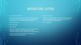 SEDES DEL IUTEB
• Sede del Casco Histórico:
• Dirección: Calle Igualdad entre calle El Progreso y Rosario,
No. 28, Edif. IUTEB, Parroquia Catedral, Municipio Heres,
Casco Histórico de Ciudad Bolívar, Estado Bolívar
• PNF-Electricidad
• PNF-Informática
• Sede IDENA:
• Direccion: Paseo Simón Bolívar, Frente a la 5ta División de
Infantería de Selva, Local Antiguo Inan, Parroquia
Marhuanta, Municipio Heres, Ciudad Bolívar, Estado Bolívar.
• PNF en Ingeniería de Mantenimiento, Geociencias y
Sistemas de Calidad y Ambiente
• Sede Av. Germanía:
• Dirección: Avenida Germanía al lado del diario El Luchador,
Parroquia Catedral, Sector Fuente Luminosa, Municipio
Heres, Ciudad Bolívar, Estado Bolívar.
• PNF - Mecánica
 