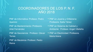 COORDINADORES DE LOS P. N. F.
AÑO 2018
PNF de Informática: Profesor. Pedro
Aparicio
PNF de Mantenimiento: Profesora.
Arlet Fernández
PNF de Geociencia: Profesor. Clever
Torres
PNF de Mecánica: Profesor. Pedro
Reina
• PNF en Joyería y Orfebrería:
Profesora. Karla Yánez
• PNF en Sistema de Calidad y
Ambiente: Profesor. Angel Villafaña
• PNF en Electricidad: Profesora.
Maria Arena
 