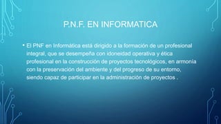 P.N.F. EN INFORMATICA
• El PNF en Informática está dirigido a la formación de un profesional
integral, que se desempeña con idoneidad operativa y ética
profesional en la construcción de proyectos tecnológicos, en armonía
con la preservación del ambiente y del progreso de su entorno,
siendo capaz de participar en la administración de proyectos .
 