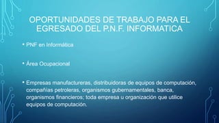 OPORTUNIDADES DE TRABAJO PARA EL
EGRESADO DEL P.N.F. INFORMATICA
• PNF en Informática
• Área Ocupacional
• Empresas manufactureras, distribuidoras de equipos de computación,
compañías petroleras, organismos gubernamentales, banca,
organismos financieros; toda empresa u organización que utilice
equipos de computación.
 