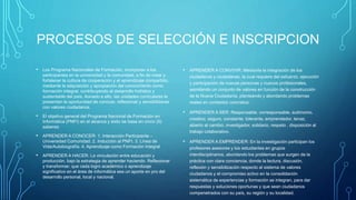 PROCESOS DE SELECCIÓN E INSCRIPCION
• Los Programa Nacionales de Formación, incorporan a los
participantes en la universidad y la comunidad, a fin de crear y
fortalecer la cultura de cooperación y el aprendizaje compartido,
mediante la adquisición y apropiación del conocimiento como
formación integral, contribuyendo al desarrollo holístico y
sustentable del país. Aunado a ello, las unidades curriculares le
presentan la oportunidad de conocer, reflexionar y sensibilizarse
con valores ciudadanos.
• El objetivo general del Programa Nacional de Formación en
Informática (PNFI) en el alcance y éxito se basa en cinco (5)
saberes:
• APRENDER A CONOCER: 1. Interacción Participante –
Universidad Comunidad. 2. Inducción al PNFI. 3. Línea de
Vida/Autobiografía. 4. Aprendizaje como Formación Integral
• APRENDER A HACER: La vinculación entre educación y
producción, bajo la estrategia de aprender haciendo. Reflexionar
y transformar; que cada logro académico o aprendizaje
significativo en el área de informática sea un aporte en pro del
desarrollo personal, local y nacional.
• APRENDER A CONVIVIR: Mediante la integración de los
ciudadanos y ciudadanas, la cual requiere del esfuerzo, ejecución
y participación de nuevas personas y nuevos profesionales,
asimilando un conjunto de valores en función de la construcción
de la Nueva Ciudadanía, planteando y abordando problemas
reales en contextos concretos.
• APRENDER A SER: Responsable, corresponsable, autónomo,
creativo, seguro, constante, tolerante, emprendedor, tenaz,
abierto al cambio, investigador, solidario, respeto , disposición al
trabajo colaborativo.
• APRENDER A EMPRENDER: En la investigación participan los
profesores asesores y los estudiantes en grupos
interdisciplinarios, abordando los problemas que surgen de la
práctica con clara conciencia, donde la lectura, discusión,
reflexión y sensibilización respecto al sistema de valores
ciudadanos y el compromiso activo en la consolidación
sistemática de experiencias y formación se integran, para dar
respuestas y soluciones oportunas y que sean ciudadanos
compenetrados con su país, su región y su localidad.
 