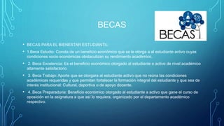 BECAS
• BECAS PARA EL BIENESTAR ESTUDIANTIL:
• 1.Beca Estudio: Consta de un beneficio económico que se le otorga a al estudiante activo cuyas
condiciones socio económicas obstaculizan su rendimiento académico.
• 2. Beca Excelencia: Es el beneficio económico otorgado al estudiante e activo de nivel académico
altamente satisfactorio.
• 3. Beca Trabajo: Aporte que se otorgara al estudiante activo que no reúna las condiciones
académicas requeridas y que permitan fortalecer la formación integral del estudiante y que sea de
interés institucional: Cultural, deportiva o de apoyo docente.
• 4. Beca Preparaduria: Beneficio económico otorgado al estudiante a activo que gane el curso de
oposición en la asignatura a que así lo requiera, organizado por el departamento académico
respectivo.
 