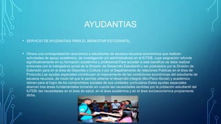 AYUDANTIAS
• SERVICIO DE AYUDANTIAS PARA EL BIENESTAR ESTUDIANTIL:
• Ofrece una contraprestación económica a estudiantes de escasos recursos económicos que realicen
actividades de apoyo académico, de investigación y/o administrativas en el IUTEB, cuya asignación refunde
significativamente en su formación académica y profesional.Para acceder a este beneficio se debe realizar
entrevista con la trabajadora social de la División de Desarrollo Estudiantil o ser postulados por la División de
Extensión para en el área de Deportes o Cultura o por el Departamento de relaciones Públicas en el área de
Protocolo.Las ayudas especiales contribuyen al mejoramiento de las condiciones económicas del estudiante de
escasos recursos, de modo tal que le permita obtener el desarrollo integral (Bio-Psico-Social) y académico
idóneo para el logro de los compromisos sociales de sus unidades curriculares.Estas ayudas especiales
abarcan tres áreas fundamentales tomando en cuenta las necesidades sentidas por la población estudiantil del
IUTEB: las necesidades en el área de salud, en el área académica y en el área socioeconómica propiamente
dicha.
 