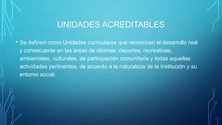 UNIDADES ACREDITABLES
• Se definen como Unidades curriculares que reconocen el desarrollo real
y consecuente en las áreas de idiomas, deportes, recreativas,
ambientales, culturales, de participación comunitaria y todas aquellas
actividades pertinentes, de acuerdo a la naturaleza de la institución y su
entorno social.
 