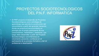 PROYECTOS SOCIOTECNOLOGICOS
DEL P.N.F. INFORMATICA
• El PNFI propone el desarrollo de Proyectos
Sociotecnológicos como estrategia de
aprendizaje que permite la construcción del
conocimiento a partir del aprender haciendo,
donde se propicia el reconocimiento en
principio por el propio participante de sus
conocimientos, habilidades y destrezas, que
luego debe desarrollar a partir del Proyecto
Sociotecnológico convirtiéndose en
crecimiento personal y confianza en el
participante de su proceso formativo y del rol
profesional a desempeñar.
 