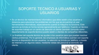 SOPORTE TECNICO A USUARIAS Y
USUARIOS
• Es un técnico de mantenimiento informático que debe asistir a los usuarios a
distancia para solucionar los problemas con los que se encuentran al usar
herramientas informáticas, especialmente cuando la máquina no funciona. Este
servicio se brinda en forma remota (generalmente por teléfono). Cuando un técnico
de soportes trabaja en un centro de atención al cliente (también conocido como
departamento de soporte técnico) puede asistir a clientes de compañías diferentes.
• La finalidad del soporte técnico es ayudar a los usuarios para que puedan resolver
ciertos problemas. Por lo general, las empresas de informática cuentan con soporte
técnico a disposición de sus usuarios. La atención se brinda por teléfono, a través
de Internet o, en algunos casos, mediante visitas del personal al domicilio del
cliente.
 