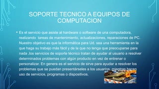 SOPORTE TECNICO A EQUIPOS DE
COMPUTACION
• Es el servicio que asiste al hardware o software de una computadora,
realizando tareas de mantenimiento, actualizaciones, reparaciones de PC.
Nuestro objetivo es que la informática para Ud. sea una herramienta en la
que haga su trabajo más fácil y de la que no tenga que preocuparse para
nada ,los servicios de soporte técnico tratan de ayudar al usuario a resolver
determinados problemas con algún producto en vez de entrenar o
personalizar. En genera es el servicio de sirve para ayudar a resolver los
problemas que se puedan presentárseles a los usuarios, mientras hacen
uso de servicios, programas o dispositivos.
 