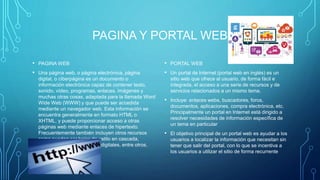 PAGINA Y PORTAL WEB
• PAGINA WEB
• Una página web, o página electrónica, página
digital, o ciberpágina es un documento o
información electrónica capaz de contener texto,
sonido, vídeo, programas, enlaces, imágenes y
muchas otras cosas, adaptada para la llamada Word
Wide Web (WWW) y que puede ser accedida
mediante un navegador web. Esta información se
encuentra generalmente en formato HTML o
XHTML, y puede proporcionar acceso a otras
páginas web mediante enlaces de hipertexto.
Frecuentemente también incluyen otros recursos
como pueden ser hojas de estilo en cascada,
guiones (scripts), imágenes digitales, entre otros.
• PORTAL WEB
• Un portal de Internet (portal web en inglés) es un
sitio web que ofrece al usuario, de forma fácil e
integrada, el acceso a una serie de recursos y de
servicios relacionados a un mismo tema.
• Incluye: enlaces webs, buscadores, foros,
documentos, aplicaciones, compra electrónica, etc.
Principalmente un portal en Internet está dirigido a
resolver necesidades de información específica de
un tema en particular
• El objetivo principal de un portal web es ayudar a los
usuarios a localizar la información que necesitan sin
tener que salir del portal, con lo que se incentiva a
los usuarios a utilizar el sitio de forma recurrente
 
