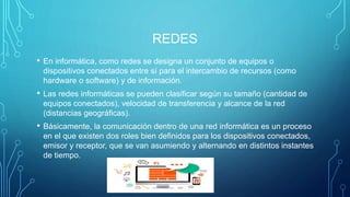REDES
• En informática, como redes se designa un conjunto de equipos o
dispositivos conectados entre sí para el intercambio de recursos (como
hardware o software) y de información.
• Las redes informáticas se pueden clasificar según su tamaño (cantidad de
equipos conectados), velocidad de transferencia y alcance de la red
(distancias geográficas).
• Básicamente, la comunicación dentro de una red informática es un proceso
en el que existen dos roles bien definidos para los dispositivos conectados,
emisor y receptor, que se van asumiendo y alternando en distintos instantes
de tiempo.
 