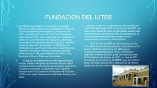 FUNDACION DEL IUTEB
• El Instituto Universitario de Tecnología del Estado
Bolívar (IUTEB), es el primer Tecnológico Universitario
Oficial del Estado Bolívar creado el 26 de enero de
2001, mediante el Decreto N.-1.186, del Presidente
Hugo Chavez Frías, fue la respuesta a la necesidad de
contar con una institución de educación superior que
respondiera a la elevada población flotante y creciente
demanda estudiantil de la región. El IUTEB es una
institución que, igualmente responde al desarrollo local,
regional y nacional al fomentar técnicos superiores
universitarios en las especialidades de: Electricidad,
Geología y Minas y Sistemas Industriales.
• El estudio de factibilidad de estas especialidades
incluyo: oferta y demanda del mercado laboral; oferta
académica de las instituciones de educación superior en
la región y los planes de desarrollo local, regional y
nacional tanto la Corporación Venezolana de Guayana
(CVG) como de la Gobernación del Estado Bolívar entre
otros.
• Luego de un rigoroso y justo proceso de pre-selección
entre 2160 aspirantes, el 27 de noviembre del 2001 tuvo
lugar el acto oficial de inicio de actividades académicas
y ese mismo día comenzó el curso de actualización de
conocimientos esenciales para cumplir con los
requisitos de una carrera a nivel superior.
• El 01 de abril de 2002 con 487 alumnos, se dio
inicio al primer semestre academico, que culmino el 23
de julio. El 02 de septiembre con 180 nuevos
estudiantes asignados por la OPSU, comenzo el
segundo semestre del 2002, para una matricula total
651 bachilleres. En febrero de 2003, un total de 220
bachilleres se incorporaron al IUTEB, para dar inicio al
primer semestre de ese año y el tercero en la historia
academica de esta noble institucion.
 