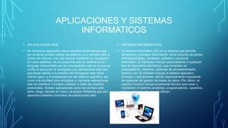 APLICACIONES Y SISTEMAS
INFORMATICOS
• APLICACIONES WEB
• Se denomina aplicación web a aquellas herramientas que
los usuarios pueden utilizar accediendo a un servidor web a
través de internet o de una intranet mediante un navegador.
En otras palabras, es un programa que se codifica en un
lenguaje interpretable por los navegadores web en la que se
confía la ejecución al navegador.Las aplicaciones web son
populares debido a lo práctico del navegador web como
cliente ligero, a la independencia del sistema operativo, así
como a la facilidad para actualizar y mantener aplicaciones
web sin distribuir e instalar software a miles de usuarios
potenciales. Existen aplicaciones como los correos web,
wikis, blogs, tiendas en línea y la propia Wikipedia que son
ejemplos bastante conocidos de aplicaciones web.
• SISTEMAS INFORMÁTICOS
• Un sistema informático (SI) es un sistema que permite
almacenar y procesar información; es el conjunto de partes
interrelacionadas: hardware, software y personal
informático. El hardware incluye computadoras o cualquier
tipo de dispositivo electrónico, que consisten en
procesadores, memoria, sistemas de almacenamiento
externo, etc. El software incluye al sistema operativo,
firmware y aplicaciones, siendo especialmente importante
los sistemas de gestión de bases de datos. Por último, el
soporte humano incluye al personal técnico que crean y
mantienen el sistema (analistas, programadores, operarios,
etc.) y a los usuarios que lo utilizan.
 