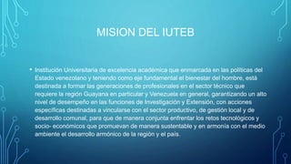 MISION DEL IUTEB
• Institución Universitaria de excelencia académica que enmarcada en las políticas del
Estado venezolano y teniendo como eje fundamental el bienestar del hombre, está
destinada a formar las generaciones de profesionales en el sector técnico que
requiere la región Guayana en particular y Venezuela en general, garantizando un alto
nivel de desempeño en las funciones de Investigación y Extensión, con acciones
específicas destinadas a vincularse con el sector productivo, de gestión local y de
desarrollo comunal, para que de manera conjunta enfrentar los retos tecnológicos y
socio- económicos que promuevan de manera sustentable y en armonía con el medio
ambiente el desarrollo armónico de la región y el país.
 