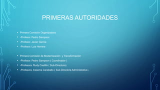 PRIMERAS AUTORIDADES
• Primera Comisión Organizadora
• -Profesor. Pedro Sampson
• -Profesor. Javier Garcia
• -Profesor. Luis Herrera
• Primera Comisión de Modernización y Transformación
• -Profesor. Pedro Sampson ( Coordinador )
• -Profesora. Rudy Castillo ( Sub-Directora)
• -Profesora. Irasema Caraballo ( Sub-Directora Administrativa )
 
