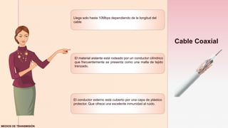 z
Cable Coaxial
Llega solo hasta 10Mbps dependiendo de la longitud del
cable
El material aislante está rodeado por un conductor cilíndrico
que frecuentemente se presenta como una malla de tejido
trenzado.
El conductor externo está cubierto por una capa de plástico
protector. Que ofrece una excelente inmunidad al ruido.
MEDIOS DE TRANSMISIÓN
 