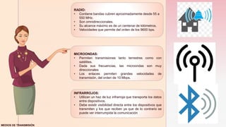 z
RADIO:
• Contiene bandas cubren aproximadamente desde 55 a
550 MHz.
• Son omnidireccionales.
• Su alcance máximo es de un centenar de kilómetros.
• Velocidades que permite del orden de los 9600 bps.
MICROONDAS:
• Permiten transmisiones tanto terrestres como con
satélites.
• Dada sus frecuencias, las microondas son muy
direccionales
• Los enlaces permiten grandes velocidades de
transmisión, del orden de 10 Mbps.
INFRARROJOS:
• Utilizan un haz de luz infrarroja que transporta los datos
entre dispositivos.
• Debe existir visibilidad directa entre los dispositivos que
transmiten y los que reciben ya que de lo contrario se
puede ver interrumpida la comunicación
MEDIOS DE TRANSMISIÓN
 