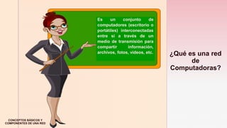 z
¿Qué es una red
de
Computadoras?
Es un conjunto de
computadores (escritorio o
portátiles) interconectadas
entre sí a través de un
medio de transmisión para
compartir información,
archivos, fotos, videos, etc.
CONCEPTOS BÁSICOS Y
COMPONENTES DE UNA RED
 