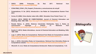 z
BIBLIOGRAFÍA
• CISCO. (2008). Protocolos De Red. 2017. Retrieved from
http://www.ie.tec.ac.cr/acotoc/CISCO/R&S
• CCNA1/R&S_CCNA1_ITN_Chapter3_Protocolos y comunicaciones de red.pdf
• Computadoras, R. De. (2012). Introducción a las Redes de Computadoras Examen Final.
2012.
• Correa, W. (2006). Cómo diseñar redes LAN y WAN : Simulador Cisco Packet Tracer. 1–9.
• Herdiana. (2013). REDES DE COMPUTADORAS. Journal of Chemical Information and
Modeling, 53(9), 1689–1699. https://doi.org/10.1017/CBO9781107415324.004
• Rosado Muñoz, A. (2010). Sistemas Industriales Distribuidos Tema 2. Redes de
comunicación: Topología y enlaces. 21. Retrieved from
https://www.uv.es/rosado/courses/sid/Capitulo2_rev0.pdf
• Scarlet, D. (2013). Redes informáticas. Journal of Chemical Information and Modeling, 53(9),
1689–1699.
• Lugo, C. (2016). Redes de Computadoras. Retrieved from Redes de Computadoras website:
https://sites.google.com/site/investigacionesitlm/home/1-2-conceptos-basicos-y-
componentes-de-una-red
• Soto, J. (2016). Informática Redes de Computadoras. Retrieved from Informática Redes de
Computadoras website: https://sites.google.com/site/informaticaredesdecomputadoras/
• VALLEJO, O. (n.d.). Redes de Computadoras Introducción. Redes de Computadoras, 1–23.
Bibliografía
 