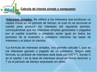 Calculo de interés simple y compuesto
•Intereses simples: Se refiere a los intereses que producen un
capital inicial en un periodo de tiempo, el cual no se acumula al
capital para producir los intereses del siguiente periodo,
concluyéndose que los intereses simples generados o pagados
por el capital invertido o prestado serán igual en todos los
periodos de la inversión o préstamo mientras las tasas de
intereses y el plazo no cambia.
•La formula de intereses simples, nos permite calcular I, que es
los intereses ganado o pagado de un préstamo. Según esta
fórmula, la cantidad de intereses está dada por I=C*I*T, donde C
es el capital, I es la tasa de intereses anual en forma decimal, y
T es el periodo de tiempo expresado en años.
10
 