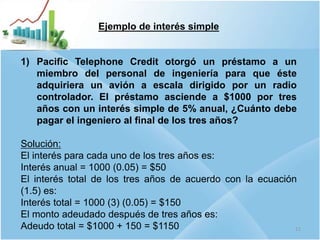 Ejemplo de interés simple
1) Pacific Telephone Credit otorgó un préstamo a un
miembro del personal de ingeniería para que éste
adquiriera un avión a escala dirigido por un radio
controlador. El préstamo asciende a $1000 por tres
años con un interés simple de 5% anual, ¿Cuánto debe
pagar el ingeniero al final de los tres años?
Solución:
El interés para cada uno de los tres años es:
Interés anual = 1000 (0.05) = $50
El interés total de los tres años de acuerdo con la ecuación
(1.5) es:
Interés total = 1000 (3) (0.05) = $150
El monto adeudado después de tres años es:
Adeudo total = $1000 + 150 = $1150 11
 