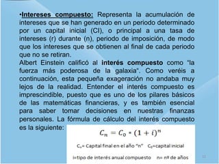 •Intereses compuesto: Representa la acumulación de
intereses que se han generado en un periodo determinado
por un capital inicial (CI), o principal a una tasa de
intereses (r) durante (n), periodo de imposición, de modo
que los intereses que se obtienen al final de cada periodo
que no se retiran.
Albert Einstein calificó al interés compuesto como “la
fuerza más poderosa de la galaxia“. Como veréis a
continuación, esta pequeña exageración no andaba muy
lejos de la realidad. Entender el interés compuesto es
imprescindible, puesto que es uno de los pilares básicos
de las matemáticas financieras, y es también esencial
para saber tomar decisiones en nuestras finanzas
personales. La fórmula de cálculo del interés compuesto
es la siguiente:
12
 
