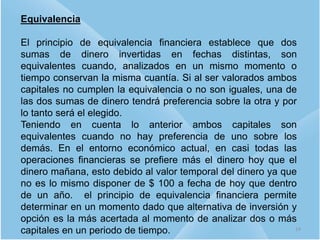 Equivalencia
El principio de equivalencia financiera establece que dos
sumas de dinero invertidas en fechas distintas, son
equivalentes cuando, analizados en un mismo momento o
tiempo conservan la misma cuantía. Si al ser valorados ambos
capitales no cumplen la equivalencia o no son iguales, una de
las dos sumas de dinero tendrá preferencia sobre la otra y por
lo tanto será el elegido.
Teniendo en cuenta lo anterior ambos capitales son
equivalentes cuando no hay preferencia de uno sobre los
demás. En el entorno económico actual, en casi todas las
operaciones financieras se prefiere más el dinero hoy que el
dinero mañana, esto debido al valor temporal del dinero ya que
no es lo mismo disponer de $ 100 a fecha de hoy que dentro
de un año. el principio de equivalencia financiera permite
determinar en un momento dado que alternativa de inversión y
opción es la más acertada al momento de analizar dos o más
capitales en un periodo de tiempo. 14
 