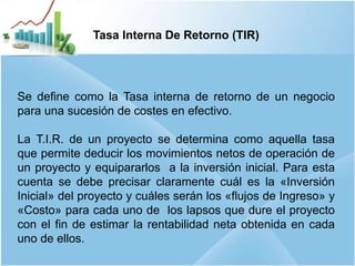 16
Tasa Interna De Retorno (TIR)
Se define como la Tasa interna de retorno de un negocio
para una sucesión de costes en efectivo.
La T.I.R. de un proyecto se determina como aquella tasa
que permite deducir los movimientos netos de operación de
un proyecto y equipararlos a la inversión inicial. Para esta
cuenta se debe precisar claramente cuál es la «Inversión
Inicial» del proyecto y cuáles serán los «flujos de Ingreso» y
«Costo» para cada uno de los lapsos que dure el proyecto
con el fin de estimar la rentabilidad neta obtenida en cada
uno de ellos.
 