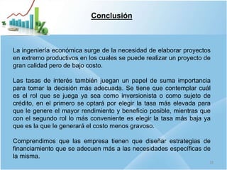Conclusión
La ingeniería económica surge de la necesidad de elaborar proyectos
en extremo productivos en los cuales se puede realizar un proyecto de
gran calidad pero de bajo costo.
Las tasas de interés también juegan un papel de suma importancia
para tomar la decisión más adecuada. Se tiene que contemplar cuál
es el rol que se juega ya sea como inversionista o como sujeto de
crédito, en el primero se optará por elegir la tasa más elevada para
que le genere el mayor rendimiento y beneficio posible, mientras que
con el segundo rol lo más conveniente es elegir la tasa más baja ya
que es la que le generará el costo menos gravoso.
Comprendimos que las empresa tienen que diseñar estrategias de
financiamiento que se adecuen más a las necesidades específicas de
la misma.
18
 