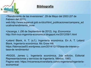 Bibliografía
•“Rendimiento de las inversiones”. 29 de Mayo del 2003 (07 de
Febrero del 2011)
web:http://www.superval.gob.sv/dco/html_publicaciones/campana_ed
ucativa/rendimiento_inver
•Uscanga, I. (06 de Septiembre de 2012). Ing. Economica
http://itvh-ivuc-ingeniria-economica.blogspot.mx/2012/09/1.html
•Leland Blank, A. T. (s.f.). Ingeniería económica. En A. T. Leland
Blank, Ingeniería económica. Mc Graw Hill.
https://fabmacias93.wordpress.com/2014/12/10/tasa-de-interes-y-
tasa-de rendimiento/
•RIGGS, James L: Ingeniería económica. 2da edición, Editorial
Representaciones y servicios de ingeniería. México, 1983.
Pagina web: https://micarrerauniversitaria.com/c-ingenieria/ingenieria-
economica/ 19
 
