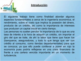 Introducción
El siguiente trabajo tiene como finalidad abordar algunos
aspectos fundamentales a cerca de la ingeniería económica, el
rendimiento, sobre el costo que implica la posesión del dinero,
producto de un crédito, así como la importancia de intereses
que producen un capital inicial en cierto tiempo.
Las personas no suelen percibir la importancia de lo que es una
tasa de interés a la hora de adquirir un crédito, sin importar el
giro del que se trate, de ahí la labor que tiene que hacer los
(banqueros, aseguradoras, y todo lo que tenga que ver con
crédito al consumo, como tiendas departamentales) para que
se conozca; ya que ello puede conllevar a poner en rojo la
economía pues podría reflejarse en una crisis financiera de
frente a una cartera vencida importante en un momento de
turbulencia.
3
 