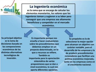 4
Su principal objetivo
es la toma de
decisiones basada en
las comparaciones
económicas de las
distintas alternativas
tecnológicas de
inversión.
Es importante porque nos
enseña a hacer evaluaciones
sobre los procedimientos que
debemos emplear en un
proyecto determinado, en lo
que a recursos se refiere.
También es
importante para la apreciación
sistemática de varias
proposiciones que se dan a
nivel económico, la cual nos
aporta diferentes opciones.
Su propósito es la de
seleccionar la mejor opción
para alcanzar un objetivo con
carácter rentable, para el
desarrollo de las empresas y la
de producir procedimientos
renovadores que facilitan una
política económica mejorada,
tanto en las empresas como en
el crecimiento nacional.
es la rama que se encarga de calcular los
elementos monetarios, los valores que los
ingenieros toman y sugieren a su labor para
conseguir que una empresa sea altamente
beneficiosa y competidor en el mercado
económico.
 