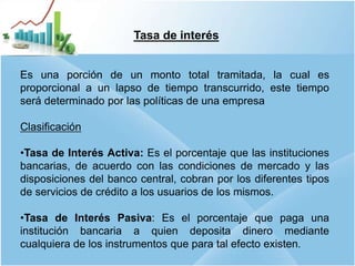Tasa de interés
Es una porción de un monto total tramitada, la cual es
proporcional a un lapso de tiempo transcurrido, este tiempo
será determinado por las políticas de una empresa
Clasificación
•Tasa de Interés Activa: Es el porcentaje que las instituciones
bancarias, de acuerdo con las condiciones de mercado y las
disposiciones del banco central, cobran por los diferentes tipos
de servicios de crédito a los usuarios de los mismos.
•Tasa de Interés Pasiva: Es el porcentaje que paga una
institución bancaria a quien deposita dinero mediante
cualquiera de los instrumentos que para tal efecto existen.
 