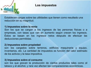 7
Los impuestos
Establecen cargas sobre las utilidades que tienen como resultado una
reducción en su magnitud.
1) Impuestos sobre la renta
Son los que se cargan a los ingresos de las personas físicas o a
empresas, con tasas que van en aumento según crecen los ingresos.
Éstos se basan en los ingresos netos después de efectuar las
deducciones permitidas.
2) Impuestos sobre propiedad
son los cargados sobre terrenos, edificios maquinaria y equipo,
inventarios, etc. La cantidad de impuestos es función del valor estimado
de los activos y la tasa impositiva.
3) Impuestos sobre el consumo
son los que gravan la producción de ciertos productos tales como el
tabaco y el alcohol, y rara vez afectan las comparaciones económicas.
 