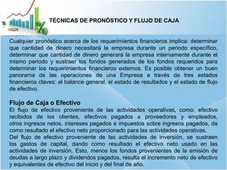 8
TÉCNICAS DE PRONÓSTICO Y FLUJO DE CAJA
Cualquier pronóstico acerca de los requerimientos financieros implica: determinar
que cantidad de dinero necesitará la empresa durante un periodo específico,
determinar que cantidad de dinero generará la empresa internamente durante el
mismo periodo y sustraer los fondos generados de los fondos requeridos para
determinar los requerimientos financieros externos. Es posible obtener un buen
panorama de las operaciones de una Empresa a través de tres estados
financieros claves: el balance general, el estado de resultados y el estado de flujo
de efectivo.
Flujo de Caja o Efectivo
El flujo de efectivo proveniente de las actividades operativas, como: efectivo
recibidos de los clientes, efectivos pagados a proveedores y empleados,
otros ingresos netos, intereses pagados e impuestos sobre ingresos pagados, da
como resultado el efectivo neto proporcionado para las actividades operativas.
Del flujo de efectivo proveniente de las actividades de inversión, se sustraen
los gastos de capital, dando como resultado el efectivo neto usado en las
actividades de inversión. Esto, menos los fondos provenientes de la emisión de
deudas a largo plazo y dividendos pagados, resulta el incremento neto de efectivo
y equivalentes de efectivo del inicio y del final de año.
 