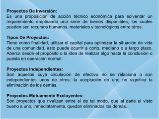 9
Proyectos De Inversión:
Es una proposición de acción técnico económica para solventar un
requerimiento empleando una serie de bienes disponibles, los cuales
pueden ser, recursos humanos, materiales y tecnológicos entre otros.
Tipos De Proyectos:
Tiene como finalidad, utilizar el capital para optimizar la situación de vida
de una comunidad, esto puede ocurrir a corto, mediano o a largo plazo.
Abarca desde el propósito o la idea de realizar algo hasta la conclusión o
puesta en operación normal.
Proyectos Independientes:
Son aquellos cuya circulación de efectivo no se relaciona o son
independientes unos de otros; la aceptación de uno no significa la
eliminación de los demás.
Proyectos Mutuamente Excluyentes:
Son proyectos que rivalizan entre sí de tal modo, que al darle el visto
bueno a uno, inmediatamente, quedan eliminados los demás.
 