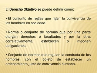 El Derecho Objetivo se puede definir como:

•El conjunto de reglas que rigen la convivencia de
los hombres en sociedad.

•Norma o conjunto de normas que por una parte
otorgan derechos o facultades y por la otra,
correlativamente,  establecen   o    imponen
obligaciones.

•Conjunto de normas que regulan la conducta de los
hombres, con el objeto de establecer un
ordenamiento justo de convivencia humana.
 