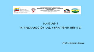 UNIDAD I
INTRODUCCIÓN AL MANTENIMIENTO
Prof: Vickmar Gómez
 
