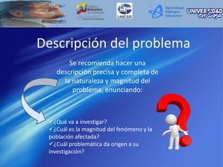Descripción del problema
¿Qué va a investigar?
¿Cuál es la magnitud del fenómeno y la
población afectada?
¿Cuál problemática da origen a su
investigación?
Se recomienda hacer una
descripción precisa y completa de
la naturaleza y magnitud del
problema, enunciando:
 