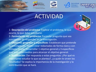 ACTIVIDAD
1- Descripción del problema: Explicar el problema, lo que
ocurre, lo que debe estudiarse.
2- Formulación del problema: Formular pregunta que sea
susceptible de responder en la investigación.
3. Objetivos generales y específicos: Establecen que pretende
la investigación. Deben estar redactados de forma clara y con
sintaxis simple. Desarrollar 1 objetivo general y 3 específicos
que sean intermedios para alcanzar el objetivo general.
4. Justificación: Dar respuesta a estas preguntas: ¿Por qué es
importante estudiar lo que se plantea?, ¿a quién le sirven los
resultados? Se explica la importancia de la investigación y la
contribución que se hará.
 