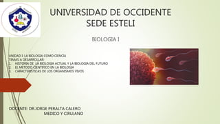 UNIVERSIDAD DE OCCIDENTE
SEDE ESTELI
BIOLOGIA I
UNIDAD I: LA BIOLOGIA COMO CIENCIA
TEMAS A DESARROLLAR:
1. HISTORIA DE LA BIOLOGIA ACTUAL Y LA BIOLOGIA DEL FUTURO
2. EL METODO CIENTIFICO EN LA BIOLOGIA
3. CARACTERISTICAS DE LOS ORGANISMOS VIVOS
DOCENTE: DR.JORGE PERALTA CALERO
MEDICO Y CIRUJANO
 
