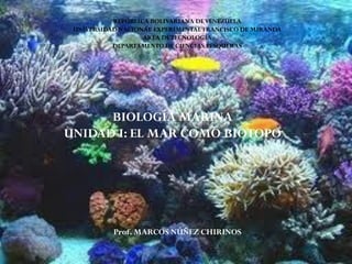REPÚBLICA BOLIVARIANA DEVENEZUELA
UNIVERSIDAD NACIONAL EXPERIMENTAL FRANCISCO DE MIRANDA
AREA DETECNOLOGÍA
DEPARTAMENTO DE CIENCIAS PESQUERAS
BIOLOGÍA MARINA
UNIDAD I: EL MAR COMO BIOTOPO
Prof. MARCOS NÚÑEZ CHIRINOS
 