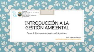 INTRODUCCIÓN A LA
GESTIÓN AMBIENTAL
Tema 1. Nociones generales del Ambiente
Prof. Juberzay Castillo
castillojuberzay@correo.unefm.edu.ve
UNEFM
Programa de Lic. en Ciencias
Ambientales
U.C.: Gestión Ambiental
(Electiva II)
 