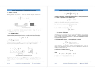 UNEFM Introducción a la Dinámica de Estructuras Ing. Glorimer Miquilena
UNIDAD I. GENERALIDADES DE LA DINÁMICA DE ESTRUCTURAS
1.7. Trabajo y Energía.
El trabajo realizado por una fuerza al recorrer una distancia, está dado por la siguiente
expresión:
= . = . 							( .		12)
La energía es la capacidad que tiene un cuerpo para realizar un trabajo. La cual se
manifiesta de diferentes maneras, tales como:
1.7.1. Energía Cinética:
Cuando una masa m se encuentra en movimiento, la energía cinética que lleva la masa es:
=
1
2
							( .		13)
1.7.2. Energía Potencial:
En el caso de una fuerza que se aplica en el extremo de un resorte, el valor de la fuerza es
cero cuando se inicia el desplazamiento, y al final su valor es igual al producto K.u
En este caso, que se muestra en la figura 7, el área bajo la curva corresponde al trabajo
realizado por la fuerza, el cual es equivalente a la energía de deformación acumulada en el
resorte.
UNEFM Introducción a la Dinámica de Estructuras Ing. Glorimer Miquilena
UNIDAD I. GENERALIDADES DE LA DINÁMICA DE ESTRUCTURAS
= . = . . =
1
2
.
La energía de deformación, o energía potencial, acumulada en un resorte que es mantenido
en un estado de deformación por una fuerza, es igual a:
=
1
2
. 									( . 14)
donde x es la deformación relativa entre los extremos del resorte.
Para todo sistema conservativo la energía total es constante:
+ =
es decir, el cambio de la energía total es nulo:
+ = 0
1.7.3. Principio de Hamilton.
“De todas las trayectorias posibles, que puede seguir un sistema dinámico para desplazarse
de un punto a otro en un intervalo de tiempo determinado, la trayectoria verdaderamente
seguida es aquella que hace la mínima acción, o la integral temporal de la diferencia entre
las energías cinética y potencial”.
En términos de análisis variacional, el principio de Hamilton se expresa
− = 0,					( .		15)							
= − ,										 = ó 	
Algunos sistemas no son conservativos, es decir, tienen pérdida de energía, ya sea por
amortiguación u otras fuerzas externas no conservativas. El trabajo de estas fuerzas
constituye la energía disipada, Ed.
Un sistema está en equilibrio dinámico si
Π = 0
donde:
Π = + + ( ) 							( .		16)
δ= cambio de Π en el intervalo de tiempo entre t1 y t2.
 