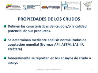 Definen las características del crudo y/o la calidad
potencial de sus productos.
Se determinan mediante análisis normalizados de
aceptación mundial (Normas API, ASTM, SAE, IP,
etcétera)
Generalmente se reportan en los ensayos de crudo o
assays
PROPIEDADES DE LOS CRUDOS
El petróleo y sus productos Marzo 2022 17
 