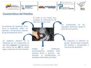 El crudo es una mezcla muy
compleja de hidrocarburos de
diferente tamaño y fase
Los componentes no son
separables fácilmente desde el
punto de vista químico.
Al separarlos se obtienen en
grupos, denominados productos
del petróleo e incorporados a
fracciones de destilación.
Pueden ser modificados
estructuralmente mediante otros
procesos físicos y químicos que
permiten su transformación en
productos intermedios y/o finales
Un problema adicional en la
separación de los componentes es
que ellos craquean a temperaturas
por encima de los 380 °C, dando
lugar a moléculas de menor tamaño.
Los procesos de separación física,
como la destilación, deben ser
operados a temperaturas máximas
de aproximadamente 370 °C
Características del Petróleo
El petróleo y sus productos Marzo 2022 3
 