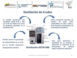 Destilación ASTM D86
Destilación de Crudos
Aplica a gasolinas naturales, de
motores de avión, turbo
combustibles de avión, naftas y
otras fracciones provenientes de
la destilación atmosférica
Sirve para determinar la
volatilidad de un producto y
determinar la tendencia de un
hidrocarburo de producir
vapores altamente explosivos
Permite conocer el porcentaje
de contaminación de un corte
con su fracción consecutiva
(solapamiento y brecha)
Es posible transformar una
destilación ASTM D-86 a TBP,
con el fin de verificar los cortes
de productos obtenidos en la
destilación TBP
El petróleo y sus productos Marzo 2022 36
 