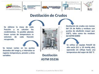 Destilación
ASTM D5236
Destilación de crudos con menos
del 1% de Nafta y residuos con
puntos de ebullición mayor que
150°C, tales como los residuos
del ASTM D2892
Se utiliza un equipo Potstill de
alto vacío (0.1 y 10 mmHg abs),
operando sin reflujo hasta una
temperatura del vapor de 565 °C
Destilación de Crudos
Se toman cortes en los puntos
deseados del rango y, a intervalos se
registra temperatura, presión y otras
variables
Se obtiene la masa de cada
fracción y se calculan los
rendimientos. Es posible además
trazar curvas de temperatura vs
volumen de cada fracción
recuperada.
El petróleo y sus productos Marzo 2022 38
 