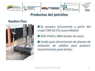 Productos del petróleo
Roofers Flux
Se prepara únicamente a partir del
crudo TJM-26 (Tía Juana Medio)
20% HVGO y 80% fondos de vacío
Usado para alimentación de plantas de
oxidación de asfaltos para producir
revestimientos para techos
El petróleo y sus productos Marzo 2022 75
 