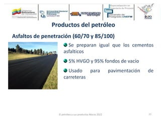 Productos del petróleo
Asfaltos de penetración (60/70 y 85/100)
Se preparan igual que los cementos
asfalticos
5% HVGO y 95% fondos de vacío
Usado para pavimentación de
carreteras
El petróleo y sus productos Marzo 2022 77
 