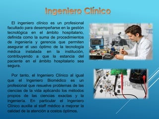El ingeniero clínico es un profesional
facultado para desempeñarse en la gestión
tecnológica en el ámbito hospitalario,
definida como la suma de procedimientos
de ingeniería y gerencia que permiten
asegurar el uso óptimo de la tecnología
médica instalada en la institución,
contribuyendo a que la estancia del
paciente en el ámbito hospitalario sea
segura.
Por tanto, el Ingeniero Clínico al igual
que el Ingeniero Biomédico es un
profesional que resuelve problemas de las
ciencias de la vida aplicando los métodos
propios de las ciencias exactas y la
ingeniería. En particular el Ingeniero
Clínico auxilia al staff médico a mejorar la
calidad de la atención a costos óptimos.
 