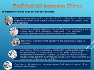 El Ingeniero Clínico debe estar preparado para:
Lograr pequeños desarrollos para dar solución a diferentes problemas que
se presentan en el ámbito médico-hospitalario, propios del campo de la
bioingeniería.
Programar y dirigir la ejecución del mantenimiento preventivo para el
equipamiento médico instalado de acuerdo a las normativas
oficiales vigentes y las recomendaciones del fabricante.
Efectuar el mantenimiento correctivo del equipamiento que lo
requiera.
Coordinar el almacenamiento y distribución de las partes, piezas de
repuesto e insumos, requeridos como soporte de la tecnología
biomédica instalada en el hospital. Las piezas de repuesto y partes
almacenadas deberán cubrir las necesidades del mantenimiento de
acuerdo con la frecuencia de fallos.
Coordinar y administrar los contratos de mantenimiento de la tecnología
biomédica instalada.
 